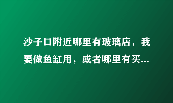 沙子口附近哪里有玻璃店，我要做鱼缸用，或者哪里有买鱼缸的。