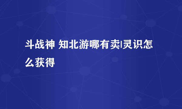 斗战神 知北游哪有卖|灵识怎么获得