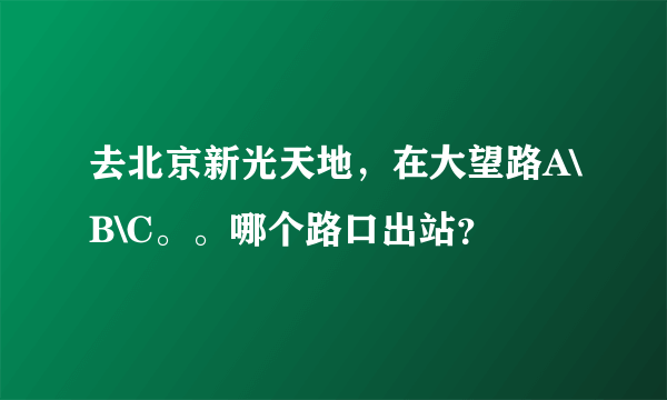 去北京新光天地，在大望路A\B\C。。哪个路口出站？