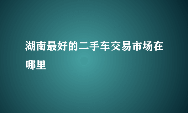湖南最好的二手车交易市场在哪里