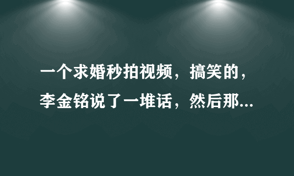一个求婚秒拍视频，搞笑的，李金铭说了一堆话，然后那个男的把，戒指吞了，戒指没了，不求了，求李金铭那