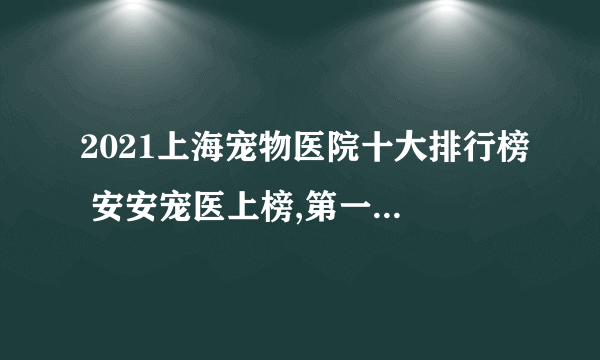 2021上海宠物医院十大排行榜 安安宠医上榜,第一收费合理