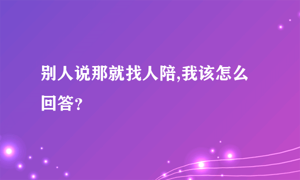 别人说那就找人陪,我该怎么回答？