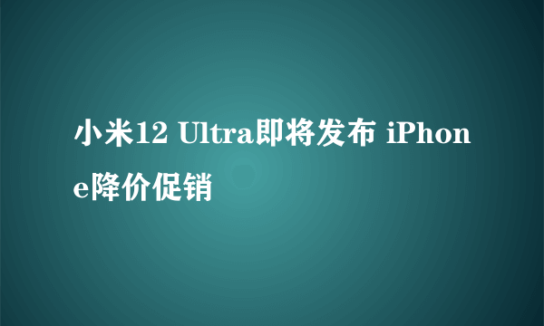小米12 Ultra即将发布 iPhone降价促销