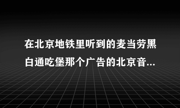 在北京地铁里听到的麦当劳黑白通吃堡那个广告的北京音乐是啥啊