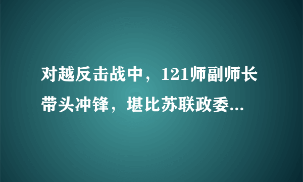 对越反击战中，121师副师长带头冲锋，堪比苏联政委，荣立一等功