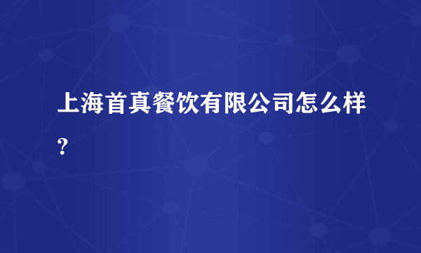 上海首真餐饮有限公司怎么样？