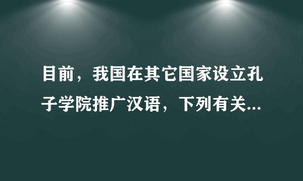 目前，我国在其它国家设立孔子学院推广汉语，下列有关汉语的说法，不正确的是（　　）A.是联合国六种工作语言之一B.是世界上的影响力在逐渐增强C.是世界上使用人数最多的语言D.是世界上分布最广的语言