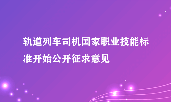 轨道列车司机国家职业技能标准开始公开征求意见