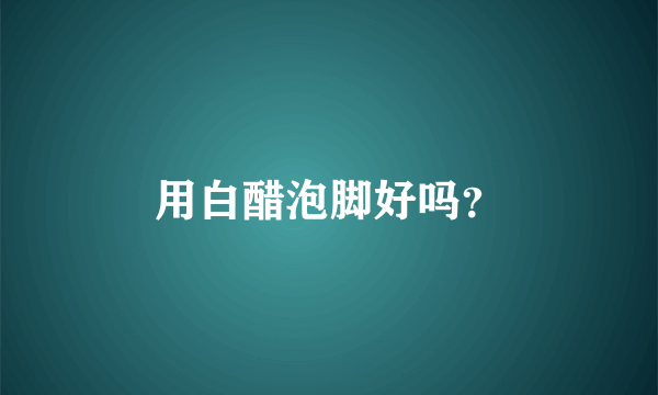 用白醋泡脚好吗？