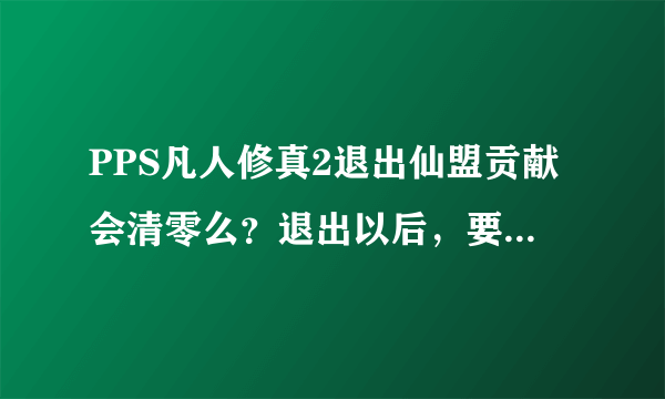 PPS凡人修真2退出仙盟贡献会清零么？退出以后，要多久可以加新的盟