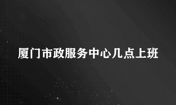 厦门市政服务中心几点上班