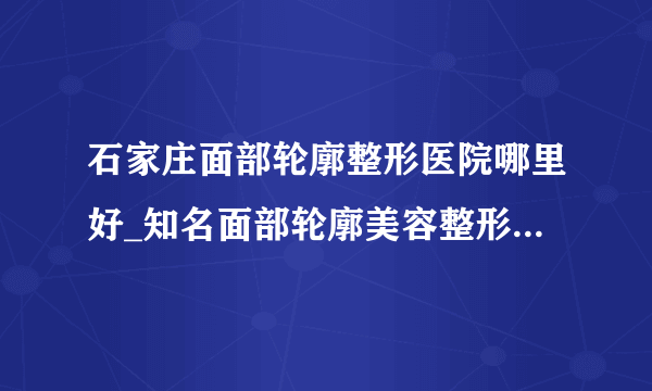 石家庄面部轮廓整形医院哪里好_知名面部轮廓美容整形医院有哪些【附价格】