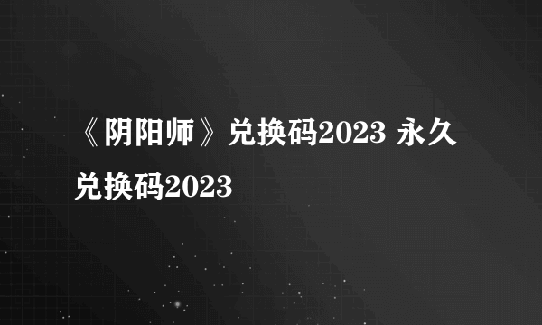 《阴阳师》兑换码2023 永久兑换码2023