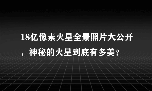 18亿像素火星全景照片大公开，神秘的火星到底有多美？