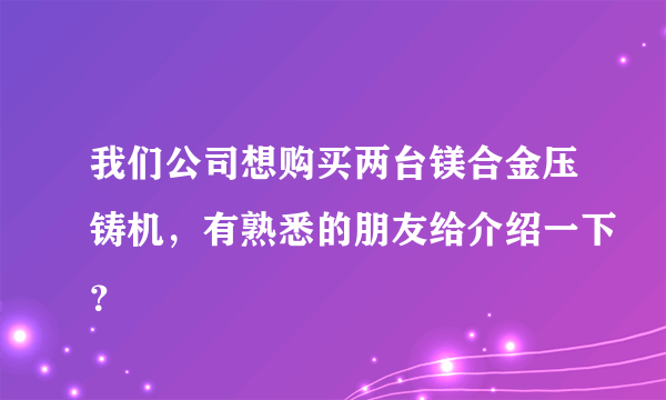 我们公司想购买两台镁合金压铸机，有熟悉的朋友给介绍一下？