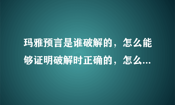 玛雅预言是谁破解的，怎么能够证明破解时正确的，怎么能证明玛雅的几百个象形文字说的是流传的种种预言
