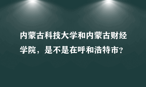 内蒙古科技大学和内蒙古财经学院，是不是在呼和浩特市？