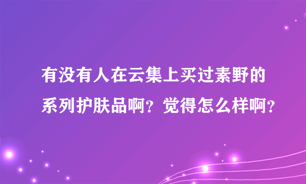 有没有人在云集上买过素野的系列护肤品啊？觉得怎么样啊？