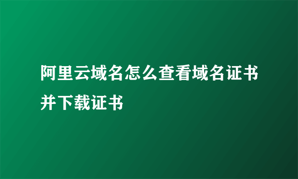 阿里云域名怎么查看域名证书并下载证书