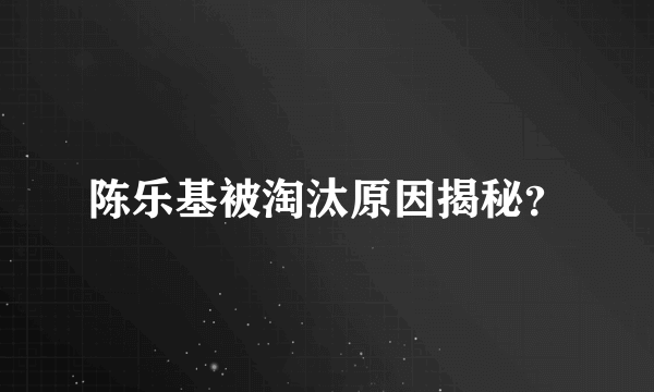 陈乐基被淘汰原因揭秘？