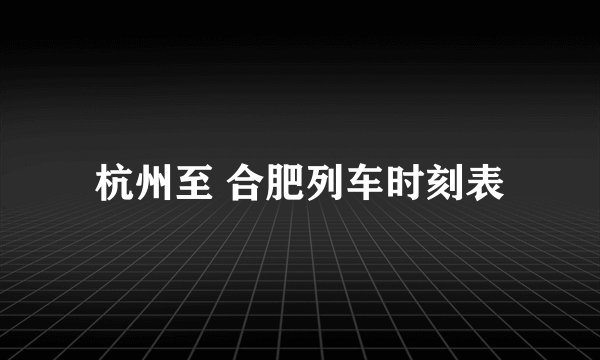 杭州至 合肥列车时刻表