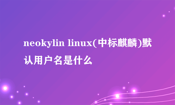 neokylin linux(中标麒麟)默认用户名是什么