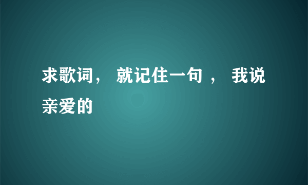 求歌词， 就记住一句 ， 我说亲爱的