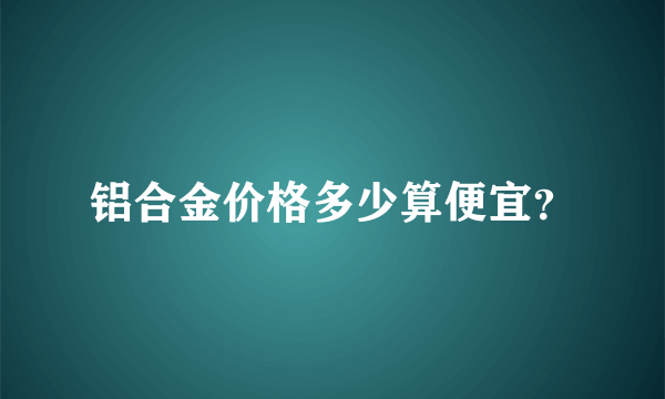 铝合金价格多少算便宜？