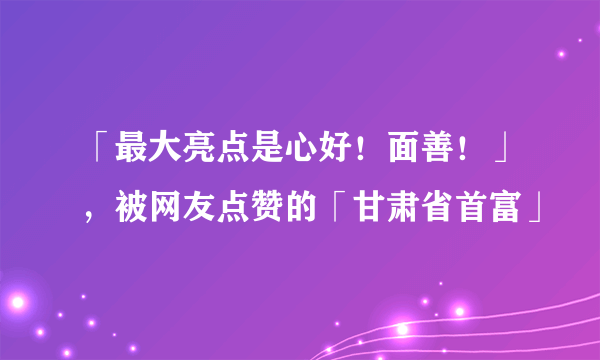 「最大亮点是心好！面善！」，被网友点赞的「甘肃省首富」