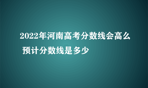2022年河南高考分数线会高么 预计分数线是多少