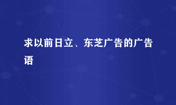 求以前日立、东芝广告的广告语