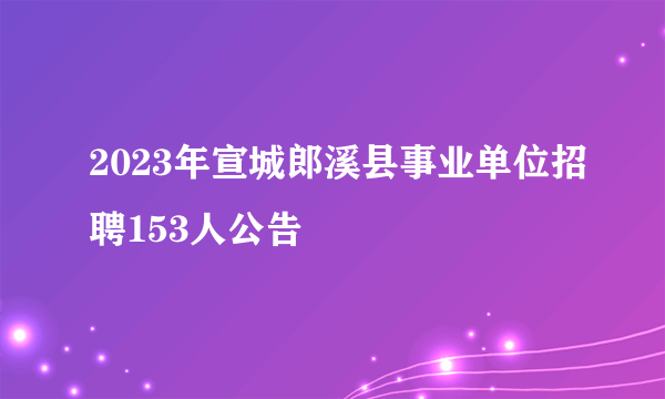 2023年宣城郎溪县事业单位招聘153人公告