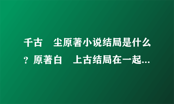 千古玦尘原著小说结局是什么？原著白玦上古结局在一起了吗？- 飞外网