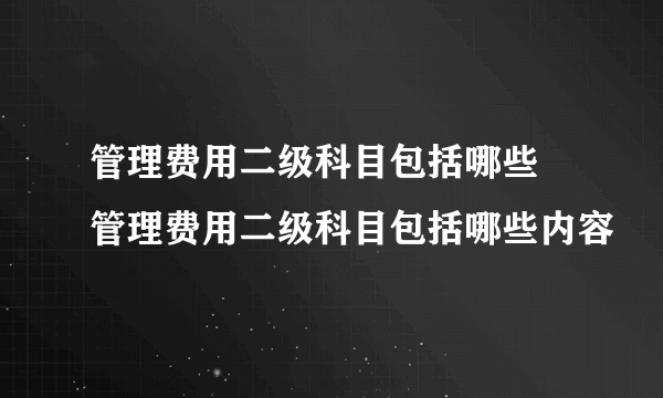 管理费用二级科目包括哪些 管理费用二级科目包括哪些内容