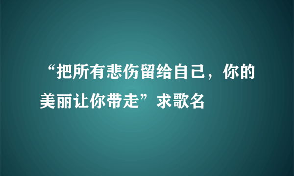 “把所有悲伤留给自己，你的美丽让你带走”求歌名