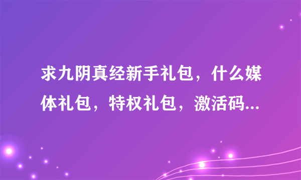求九阴真经新手礼包，什么媒体礼包，特权礼包，激活码，8位数、13位数的都发过来！！