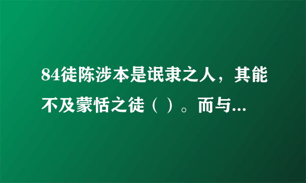 84徒陈涉本是氓隶之人，其能不及蒙恬之徒（）。而与卒同苦，战时常舍车而徒（）行。得天下后，其幼时之友至宫，而不见，其友徒（）见欺，曰：“徒（ ）有帝王之表。罢也，吾辈不计矣，徒（ ）记旧时之谊也。”