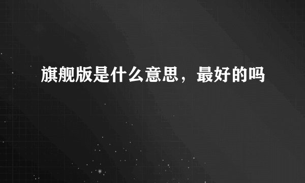 旗舰版是什么意思，最好的吗