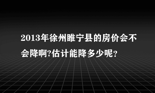 2013年徐州睢宁县的房价会不会降啊?估计能降多少呢？