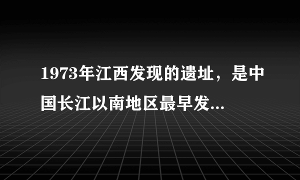 1973年江西发现的遗址，是中国长江以南地区最早发现的商代遗址