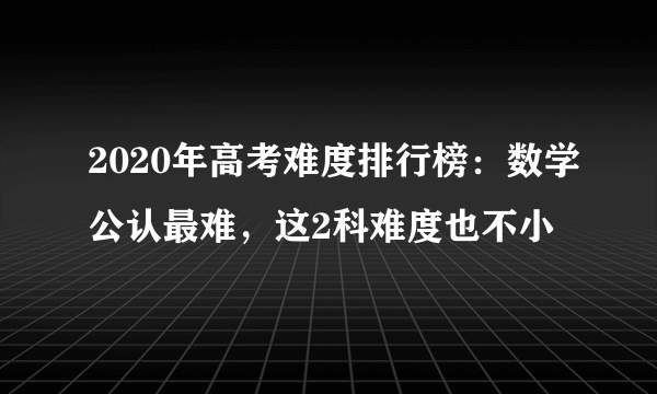 2020年高考难度排行榜：数学公认最难，这2科难度也不小