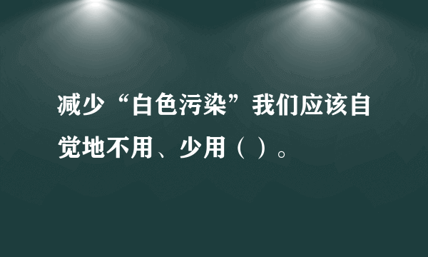减少“白色污染”我们应该自觉地不用、少用（）。