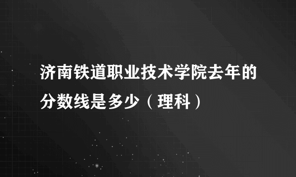 济南铁道职业技术学院去年的分数线是多少（理科）