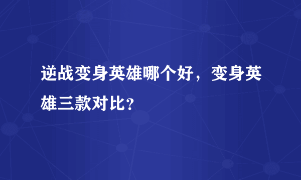 逆战变身英雄哪个好，变身英雄三款对比？