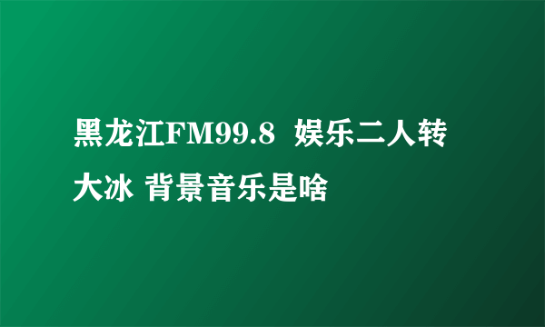黑龙江FM99.8  娱乐二人转 大冰 背景音乐是啥