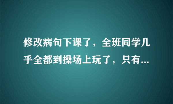 修改病句下课了，全班同学几乎全都到操场上玩了，只有小明一个人还在教室里看书。敌人的神机妙算被我们识破了。多读好书可以丰富和提高我们的知识。