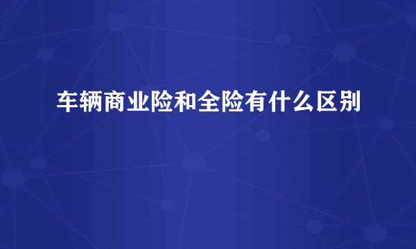 车辆商业险和全险有什么区别