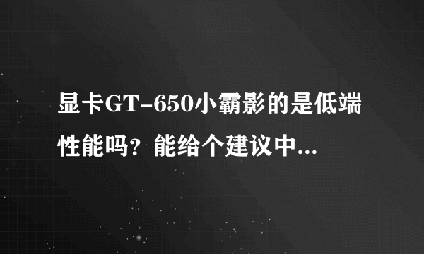 显卡GT-650小霸影的是低端性能吗？能给个建议中等的有那些吗、我想换个中等的显卡、什么牌子的好