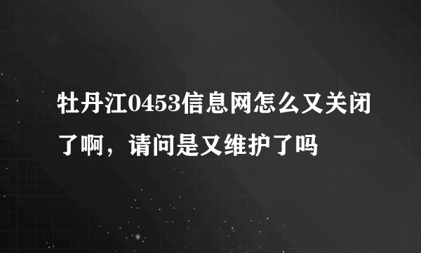 牡丹江0453信息网怎么又关闭了啊，请问是又维护了吗